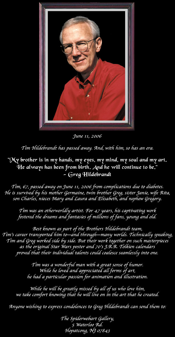 Tim Hildebrandt has passed away. And, with him, so has an era.  Tim, 67, passed away on June 11, 2006 from complications due to diabetes.  He is survived by his mother Germaine, twin brother Greg, sister Janie, wife Rita,  son Charles, nieces Mary and Laura and Elisabeth, and nephew Gregory.  Tim was an otherworldly artist. For 47 years, his captivating work  fostered the dreams and fantasies of millions of fans, young and old.  Best known as part of the Brothers Hildebrandt team,  Tim’s career transported him to—and through—many worlds. Technically speaking,  Tim and Greg worked side by side. But their work together on such masterpieces  as the original Star Wars poster and 70’s J.R.R. Tolkien calendars  proved that their individual talents could coalesce seamlessly into one.  Tim was a wonderful man with a great sense of humor.  While he loved and appreciated all forms of art,  he had a particular passion for animation and illustration.  While he will be greatly missed by all of us who love him,  we take comfort knowing that he will live on in the art that he created.  Anyone wishing to express condolences to Greg Hildebrandt can send them to: