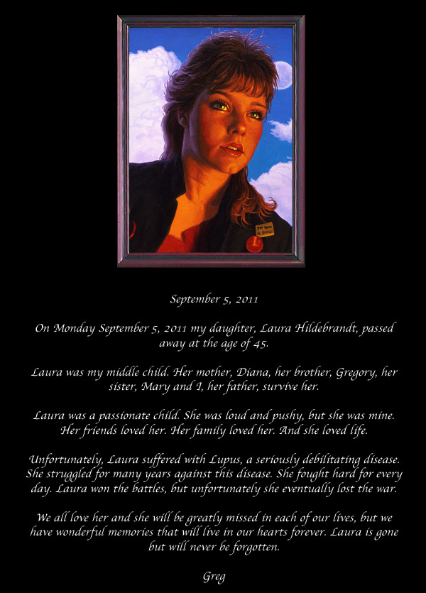 On Monday September 5, 2011 my daughter, Laura Hildebrandt, passed away at the age of 45.  Laura was my middle child. Her mother, Diana, her brother, Gregory, her sister, Mary and I, her father, survive her.  Laura was a passionate child. She was loud and pushy, but she was mine. Her friends loved her. Her family loved her. And she loved life.  Unfortunately, Laura suffered with Lupus, a seriously debilitating disease. She struggled for many years against this disease. She fought hard for every day. Laura won the battles, but unfortunately she eventually lost the war.  We all love her and she will be greatly missed in each of our lives, but we have wonderful memories that will live in our hearts forever. Laura is gone but will never be forgotten.  Greg 